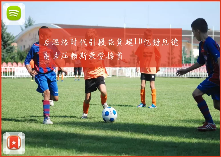 后温格时代引援花费超10亿镑厄德高力压赖斯荣登榜首