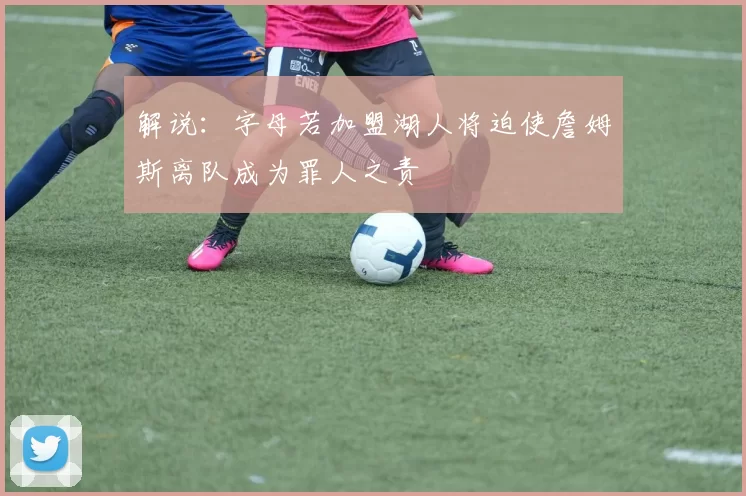 解说：字母若加盟湖人将迫使詹姆斯离队成为罪人之责