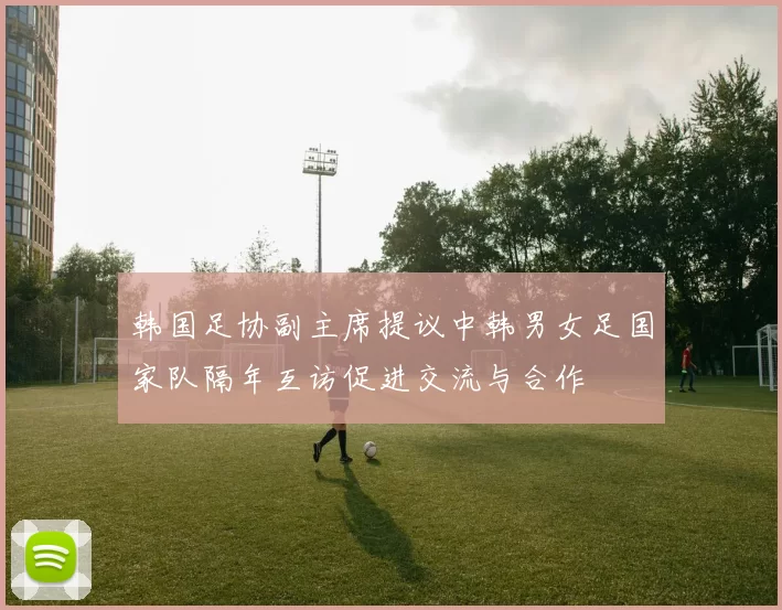 韩国足协副主席提议中韩男女足国家队隔年互访促进交流与合作