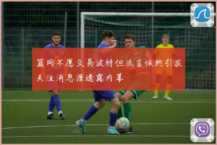 篮网不愿交易波特但流言依然引发关注消息源透露内幕