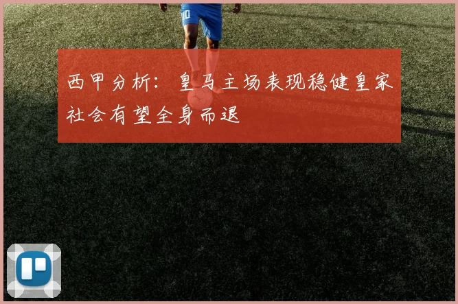 西甲分析：皇马主场表现稳健皇家社会有望全身而退