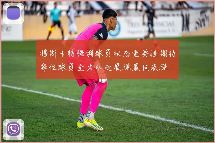 穆斯卡特强调球员状态重要性期待每位球员全力以赴展现最佳表现