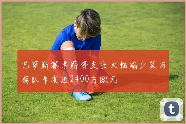 巴萨新赛季薪资支出大幅减少莱万离队节省近2400万欧元