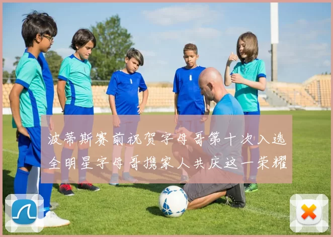 波蒂斯赛前祝贺字母哥第十次入选全明星字母哥携家人共庆这一荣耀时刻