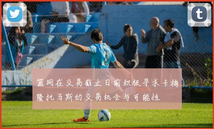 篮网在交易截止日前积极寻求卡梅隆托马斯的交易机会与可能性