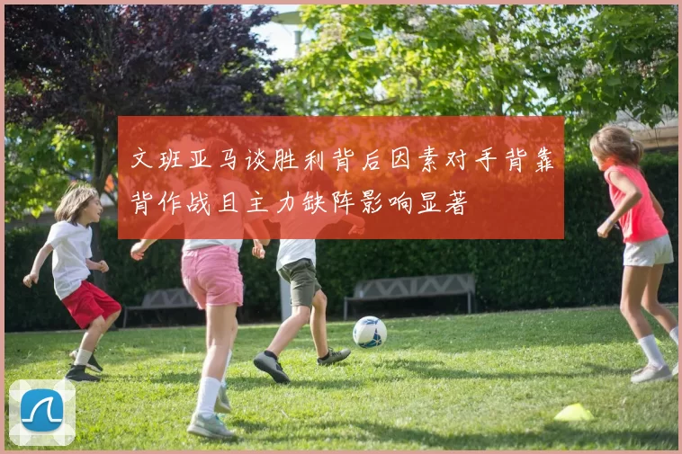 文班亚马谈胜利背后因素对手背靠背作战且主力缺阵影响显著