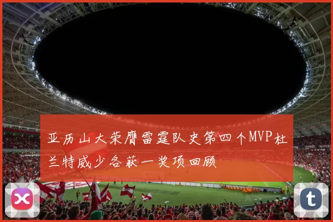 亚历山大荣膺雷霆队史第四个MVP杜兰特威少各获一奖项回顾