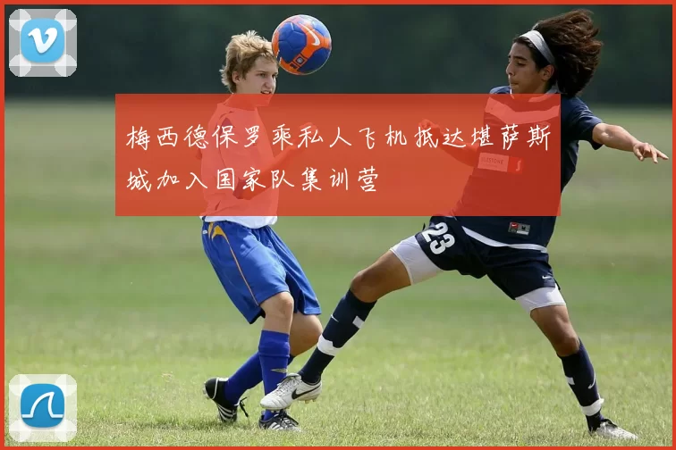 梅西德保罗乘私人飞机抵达堪萨斯城加入国家队集训营